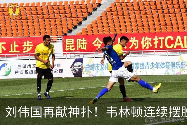 刘伟国再献神扑！韦林顿连续摆脱后送胡荷韬单刀，刘伟国力保城门