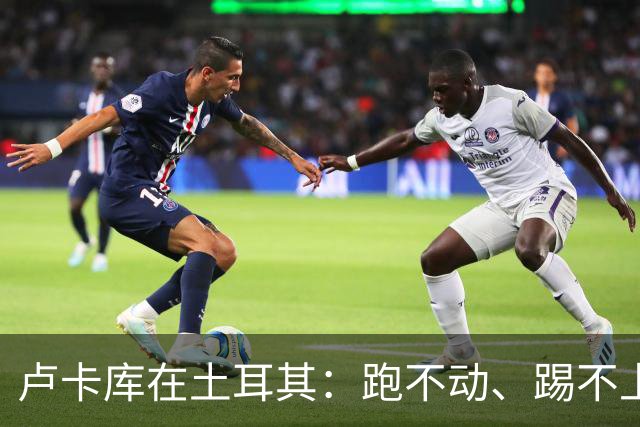卢卡库在土耳其：跑不动、踢不上，费内巴切仅两个月就想清洗他
