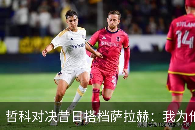 哲科对决昔日搭档萨拉赫：我为他的成就感到高兴