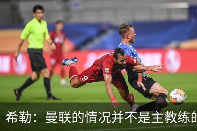 希勒：曼联的情况并不是主教练的错，这家俱乐部的内部问题严重