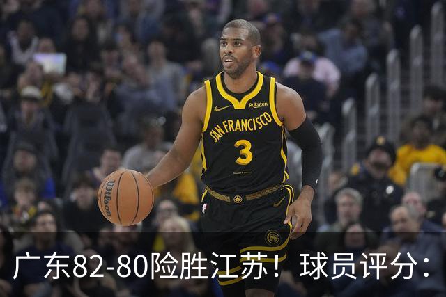 广东82-80险胜江苏！球员评分：4人满分，3人良好，3人不合格