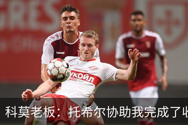 科莫老板：托希尔协助我完成了收购；下赛季对我们会更艰难