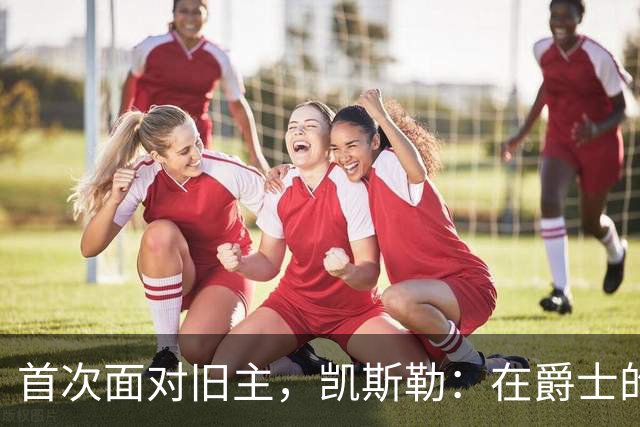 首次面对旧主，凯斯勒：在爵士的岁月对我意义非凡