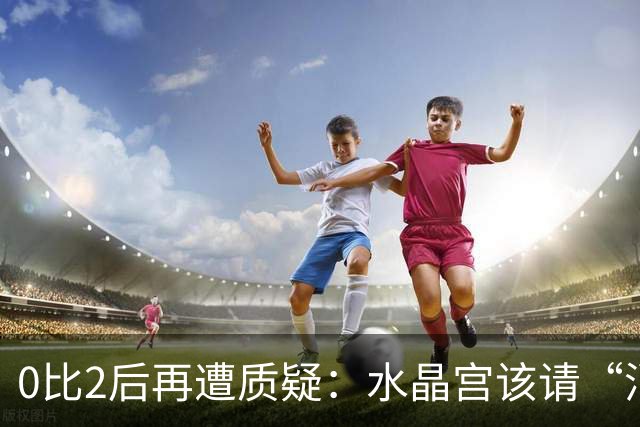 0比2后再遭质疑：水晶宫该请“消防员”还是继续找哲学家？