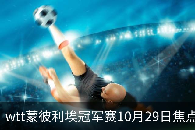 wtt蒙彼利埃冠军赛10月29日焦点赛程，男女单16强对阵图，直播预告